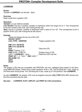 PROTON+ Compiler Development Suite
245
 Crownhill Associates Limited 2004 - All Rights Reserved Revision 1.2 2004-10-18
LCDREAD
Syntax
Variable = LCDREAD Line Number , Xpos
Overview
Read a byte from a graphic LCD.
Operators
Variable is a user defined variable.
Line Number may be a constant, variable or expression within the range of 0 to 7. This corresponds
to the line number of the LCD, with 0 being the top row.
Xpos may be a constant, variable or expression with a value of 0 to 127. This corresponds to the X
position of the LCD, with 0 being the far left column.
Example
' Read and display the top row of the LCD
DEVICE 16F877
LCD_TYPE = GRAPHIC ' Target a graphic LCD
DIM VAR1 AS BYTE
DIM XPOS AS BYTE
CLS ' Clear the LCD
PRINT "Testing 1 2 3"
FOR XPOS = 0 TO 127 ' Create a loop of 128
VAR1 = LCDREAD 0 , Xpos ' Read the LCD's top line
PRINT AT 1 , 0 , "Chr= " , DEC VAR1," "
DELAYMS 100
NEXT
STOP
Notes
The graphic LCDs that are compatible with PROTON+ are non- intelligent types based on the Sam-
sung S6B0108 chipset. These have a pixel resolution of 64 x 128. The 64 being the Y axis, made up
of 8 lines each having 8-bits. The 128 being the X axis, made up of 128 positions. See LCDWRITE.
As with LCDWRITE, the graphic LCD must be targeted using the LCD_TYPE DECLARE directive be-
fore this command may be used.
See also : LCDWRITE, PLOT, UNPLOT, see PRINT for LCD connections.
 
