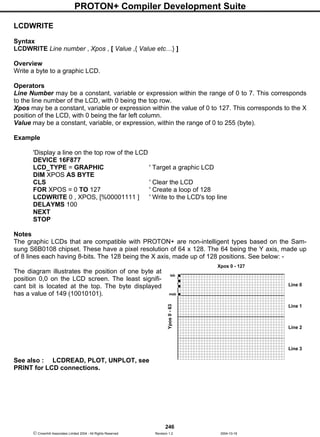 PROTON+ Compiler Development Suite
246
 Crownhill Associates Limited 2004 - All Rights Reserved Revision 1.2 2004-10-18
LCDWRITE
Syntax
LCDWRITE Line number , Xpos , [ Value ,{ Value etc…} ]
Overview
Write a byte to a graphic LCD.
Operators
Line Number may be a constant, variable or expression within the range of 0 to 7. This corresponds
to the line number of the LCD, with 0 being the top row.
Xpos may be a constant, variable or expression within the value of 0 to 127. This corresponds to the X
position of the LCD, with 0 being the far left column.
Value may be a constant, variable, or expression, within the range of 0 to 255 (byte).
Example
'Display a line on the top row of the LCD
DEVICE 16F877
LCD_TYPE = GRAPHIC ' Target a graphic LCD
DIM XPOS AS BYTE
CLS ' Clear the LCD
FOR XPOS = 0 TO 127 ' Create a loop of 128
LCDWRITE 0 , XPOS, [%00001111 ] ' Write to the LCD's top line
DELAYMS 100
NEXT
STOP
Notes
The graphic LCDs that are compatible with PROTON+ are non-intelligent types based on the Sam-
sung S6B0108 chipset. These have a pixel resolution of 64 x 128. The 64 being the Y axis, made up
of 8 lines each having 8-bits. The 128 being the X axis, made up of 128 positions. See below: -
The diagram illustrates the position of one byte at
position 0,0 on the LCD screen. The least signifi-
cant bit is located at the top. The byte displayed
has a value of 149 (10010101).
See also : LCDREAD, PLOT, UNPLOT, see
PRINT for LCD connections.
Xpos 0 - 127
Ypos0-63
lsb
Line 0
Line 1
Line 2
Line 3
msb
 