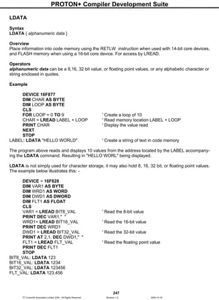 PROTON+ Compiler Development Suite
247
 Crownhill Associates Limited 2004 - All Rights Reserved Revision 1.2 2004-10-18
LDATA
Syntax
LDATA { alphanumeric data }
Overview
Place information into code memory using the RETLW instruction when used with 14-bit core devices,
and FLASH memory when using a 16-bit core device. For access by LREAD.
Operators
alphanumeric data can be a 8,16, 32 bit value, or floating point values, or any alphabetic character or
string enclosed in quotes.
Example
DEVICE 16F877
DIM CHAR AS BYTE
DIM LOOP AS BYTE
CLS
FOR LOOP = 0 TO 9 ' Create a loop of 10
CHAR = LREAD LABEL + LOOP ' Read memory location LABEL + LOOP
PRINT CHAR ' Display the value read
NEXT
STOP
LABEL: LDATA "HELLO WORLD" ' Create a string of text in code memory
The program above reads and displays 10 values from the address located by the LABEL accompany-
ing the LDATA command. Resulting in "HELLO WORL" being displayed.
LDATA is not simply used for character storage, it may also hold 8, 16, 32 bit, or floating point values.
The example below illustrates this: -
DEVICE = 16F628
DIM VAR1 AS BYTE
DIM WRD1 AS WORD
DIM DWD1 AS DWORD
DIM FLT1 AS FLOAT
CLS
VAR1 = LREAD BIT8_VAL ' Read the 8-bit value
PRINT DEC VAR1," "
WRD1= LREAD BIT16_VAL ' Read the 16-bit value
PRINT DEC WRD1
DWD1 = LREAD BIT32_VAL ' Read the 32-bit value
PRINT AT 2,1, DEC DWD1," "
FLT1 = LREAD FLT_VAL ' Read the floating point value
PRINT DEC FLT1
STOP
BIT8_VAL: LDATA 123
BIT16_VAL: LDATA 1234
BIT32_VAL: LDATA 123456
FLT_VAL: LDATA 123.456
 