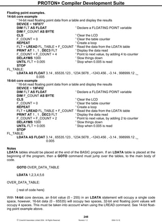 PROTON+ Compiler Development Suite
248
 Crownhill Associates Limited 2004 - All Rights Reserved Revision 1.2 2004-10-18
Floating point examples.
14-bit core example
' 14-bit read floating point data from a table and display the results
DEVICE = 16F877
DIM FLT AS FLOAT ' Declare a FLOATING POINT variable
DIM F_COUNT AS BYTE
CLS ' Clear the LCD
F_COUNT = 0 ' Clear the table counter
REPEAT ' Create a loop
FLT = LREAD FL_TABLE + F_COUNT ' Read the data from the LDATA table
PRINT AT 1 , 1 , DEC3 FLT ' Display the data read
F_COUNT = F_COUNT + 4 ' Point to next value, by adding 4 to counter
DELAYMS 1000 ' Slow things down
UNTIL FLT = 0.005 ' Stop when 0.005 is read
STOP
FL_TABLE:
LDATA AS FLOAT 3.14 , 65535.123 , 1234.5678 , -1243.456 , -3.14 , 998999.12 ,_
0.005
16-bit core example
' 16-bit read floating point data from a table and display the results
DEVICE = 18F452
DIM FLT AS FLOAT ' Declare a FLOATING POINT variable
DIM F_COUNT AS BYTE
CLS ' Clear the LCD
F_COUNT = 0 ' Clear the table counter
REPEAT ' Create a loop
FLT = LREAD FL_TABLE + F_COUNT ' Read the data from the LDATA table
PRINT AT 1 , 1 , DEC3 FLT ' Display the data read
F_COUNT = F_COUNT + 2 ' Point to next value, by adding 2 to counter
DELAYMS 1000 ' Slow things down
UNTIL FLT = 0.005 ' Stop when 0.005 is read
STOP
FL_TABLE:
LDATA AS FLOAT 3.14 , 65535.123 , 1234.5678 , -1243.456 , -3.14 , 998999.12 ,_
0.005
Notes
LDATA tables should be placed at the end of the BASIC program. If an LDATA table is placed at the
beginning of the program, then a GOTO command must jump over the tables, to the main body of
code.
GOTO OVER_DATA_TABLE
LDATA 1,2,3,4,5,6
OVER_DATA_TABLE:
{ rest of code here}
With 14-bit core devices, an 8-bit value (0 - 255) in an LDATA statement will occupy a single code
space, however, 16-bit data (0 - 65535) will occupy two spaces, 32-bit and floating point values will
occupy 4 spaces. This must be taken into account when using the LREAD command. See 14-bit float-
ing point example above.
 