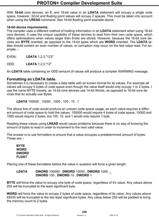 PROTON+ Compiler Development Suite
249
 Crownhill Associates Limited 2004 - All Rights Reserved Revision 1.2 2004-10-18
With 16-bit core devices, an 8, and 16-bit value in an LDATA statement will occupy a single code
space, however, 32-bit and floating point values will occupy 2 spaces. This must be taken into account
when using the LREAD command. See 16-bit floating point example above.
16-bit device requirements.
The compiler uses a different method of holding information in an LDATA statement when using 16-bit
core devices. It uses the unique capability of these devices to read from their own code space, which
offers optimisations when values larger than 8-bits are stored. However, because the 16-bit core de-
vices are BYTE oriented, as opposed to the 14-bit types which are WORD oriented. The LDATA ta-
bles should contain an even number of values, or corruption may occur on the last value read. For ex-
ample: -
EVEN: LDATA 1,2,3,"123"
ODD: LDATA 1,2,3,"12"
An LDATA table containing an ODD amount of values will produce a compiler WARNING message.
Formatting an LDATA table.
Sometimes it is necessary to create a data table with an known format for its values. For example all
values will occupy 4 bytes of code space even though the value itself would only occupy 1 or 2 bytes. I
use the name BYTE loosely, as 14-bit core devices use 14-bit Words, as opposed to 16-bit core de-
vices that do actually use Bytes.
LDATA 100000 , 10000 , 1000 , 100 , 10 , 1
The above line of code would produce an uneven code space usage, as each value requires a differ-
ent amount of code space to hold the values. 100000 would require 4 bytes of code space, 10000 and
1000 would require 2 bytes, but 100, 10, and 1 would only require 1 byte.
Reading these values using LREAD would cause problems because there is no way of knowing the
amount of bytes to read in order to increment to the next valid value.
The answer is to use formatters to ensure that a value occupies a predetermined amount of bytes.
These are: -
BYTE
WORD
DWORD
FLOAT
Placing one of these formatters before the value in question will force a given length.
LDATA DWORD 100000 , DWORD 10000 , DWORD 1000 ,_
DWORD 100 , DWORD 10 , DWORD 1
BYTE will force the value to occupy one byte of code space, regardless of it's value. Any values above
255 will be truncated to the least significant byte.
WORD will force the value to occupy 2 bytes of code space, regardless of its value. Any values above
65535 will be truncated to the two least significant bytes. Any value below 255 will be padded to bring
the memory count to 2 bytes.
 