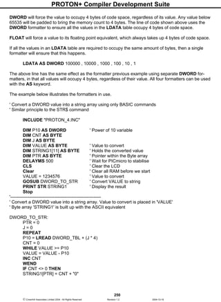 PROTON+ Compiler Development Suite
250
 Crownhill Associates Limited 2004 - All Rights Reserved Revision 1.2 2004-10-18
DWORD will force the value to occupy 4 bytes of code space, regardless of its value. Any value below
65535 will be padded to bring the memory count to 4 bytes. The line of code shown above uses the
DWORD formatter to ensure all the values in the LDATA table occupy 4 bytes of code space.
FLOAT will force a value to its floating point equivalent, which always takes up 4 bytes of code space.
If all the values in an LDATA table are required to occupy the same amount of bytes, then a single
formatter will ensure that this happens.
LDATA AS DWORD 100000 , 10000 , 1000 , 100 , 10 , 1
The above line has the same effect as the formatter previous example using separate DWORD for-
matters, in that all values will occupy 4 bytes, regardless of their value. All four formatters can be used
with the AS keyword.
The example below illustrates the formatters in use.
' Convert a DWORD value into a string array using only BASIC commands
' Similar principle to the STR$ command
INCLUDE "PROTON_4.INC"
DIM P10 AS DWORD ' Power of 10 variable
DIM CNT AS BYTE
DIM J AS BYTE
DIM VALUE AS BYTE ' Value to convert
DIM STRING1[11] AS BYTE ' Holds the converted value
DIM PTR AS BYTE ' Pointer within the Byte array
DELAYMS 500 ' Wait for PICmicro to stabilise
CLS ' Clear the LCD
Clear ' Clear all RAM before we start
VALUE = 1234576 ' Value to convert
GOSUB DWORD_TO_STR ' Convert VALUE to string
PRINT STR STRING1 ' Display the result
Stop
'-------------------------------------------------------------
' Convert a DWORD value into a string array. Value to convert is placed in 'VALUE'
' Byte array 'STRING1' is built up with the ASCII equivalent
DWORD_TO_STR:
PTR = 0
J = 0
REPEAT
P10 = LREAD DWORD_TBL + (J * 4)
CNT = 0
WHILE VALUE >= P10
VALUE = VALUE - P10
INC CNT
WEND
IF CNT <> 0 THEN
STRING1[PTR] = CNT + "0"
 