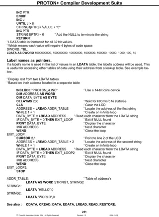 PROTON+ Compiler Development Suite
251
 Crownhill Associates Limited 2004 - All Rights Reserved Revision 1.2 2004-10-18
INC PTR
ENDIF
INC J
UNTIL J > 8
STRING1[PTR] = VALUE + "0"
INC PTR
STRING1[PTR] = 0 ' Add the NULL to terminate the string
RETURN
' LDATA table is formatted for all 32 bit values.
' Which means each value will require 4 bytes of code space
DWORD_TBL:
LDATA AS DWORD 1000000000, 100000000, 10000000, 1000000, 100000, 10000, 1000, 100, 10
Label names as pointers.
If a label's name is used in the list of values in an LDATA table, the label's address will be used. This
is useful for accessing other tables of data using their address from a lookup table. See example be-
low.
' Display text from two LDATA tables
' Based on their address located in a separate table
INCLUDE "PROTON_4.INC" ' Use a 14-bit core device
DIM ADDRESS AS WORD
DIM DATA_BYTE AS BYTE
DELAYMS 200 ' Wait for PICmicro to stabilise
CLS ' Clear the LCD
ADDRESS = LREAD ADDR_TABLE ' Locate the address of the first string
WHILE 1 = 1 ' Create an infinite loop
DATA_BYTE = LREAD ADDRESS ' Read each character from the LDATA string
IF DATA_BYTE = 0 THEN EXIT_LOOP ' Exit if NULL found
PRINT DATA_BYTE ' Display the character
INC ADDRESS ' Next character
WEND ' Close the loop
EXIT_LOOP:
CURSOR 2,1 ' Point to line 2 of the LCD
ADDRESS = LREAD ADDR_TABLE + 2 ' Locate the address of the second string
WHILE 1 = 1 ' Create an infinite loop
DATA_BYTE = LREAD ADDRESS ' Read each character from the LDATA string
IF DATA_BYTE = 0 THEN EXIT_LOOP2 ' Exit if NULL found
PRINT DATA_BYTE ' Display the character
INC ADDRESS ' Next character
WEND ' Close the loop
EXIT_LOOP2:
STOP
ADDR_TABLE: ' Table of address's
LDATA AS WORD STRING1, STRING2
STRING1:
LDATA "HELLO",0
STRING2:
LDATA "WORLD",0
See also : CDATA, CREAD, DATA, EDATA, LREAD, READ, RESTORE.
 