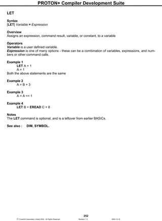PROTON+ Compiler Development Suite
252
 Crownhill Associates Limited 2004 - All Rights Reserved Revision 1.2 2004-10-18
LET
Syntax
[LET] Variable = Expression
Overview
Assigns an expression, command result, variable, or constant, to a variable
Operators
Variable is a user defined variable.
Expression is one of many options - these can be a combination of variables, expressions, and num-
bers or other command calls.
Example 1
LET A = 1
A = 1
Both the above statements are the same
Example 2
A = B + 3
Example 3
A = A << 1
Example 4
LET B = EREAD C + 8
Notes
The LET command is optional, and is a leftover from earlier BASICs.
See also : DIM, SYMBOL.
 