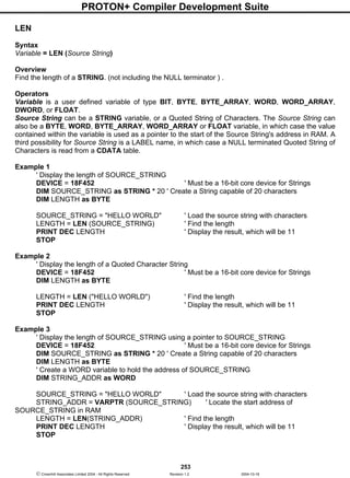 PROTON+ Compiler Development Suite
253
 Crownhill Associates Limited 2004 - All Rights Reserved Revision 1.2 2004-10-18
LEN
Syntax
Variable = LEN (Source String)
Overview
Find the length of a STRING. (not including the NULL terminator ) .
Operators
Variable is a user defined variable of type BIT, BYTE, BYTE_ARRAY, WORD, WORD_ARRAY,
DWORD, or FLOAT.
Source String can be a STRING variable, or a Quoted String of Characters. The Source String can
also be a BYTE, WORD, BYTE_ARRAY, WORD_ARRAY or FLOAT variable, in which case the value
contained within the variable is used as a pointer to the start of the Source String's address in RAM. A
third possibility for Source String is a LABEL name, in which case a NULL terminated Quoted String of
Characters is read from a CDATA table.
Example 1
' Display the length of SOURCE_STRING
DEVICE = 18F452 ' Must be a 16-bit core device for Strings
DIM SOURCE_STRING as STRING * 20 ' Create a String capable of 20 characters
DIM LENGTH as BYTE
SOURCE_STRING = "HELLO WORLD" ' Load the source string with characters
LENGTH = LEN (SOURCE_STRING) ' Find the length
PRINT DEC LENGTH ' Display the result, which will be 11
STOP
Example 2
' Display the length of a Quoted Character String
DEVICE = 18F452 ' Must be a 16-bit core device for Strings
DIM LENGTH as BYTE
LENGTH = LEN ("HELLO WORLD") ' Find the length
PRINT DEC LENGTH ' Display the result, which will be 11
STOP
Example 3
' Display the length of SOURCE_STRING using a pointer to SOURCE_STRING
DEVICE = 18F452 ' Must be a 16-bit core device for Strings
DIM SOURCE_STRING as STRING * 20 ' Create a String capable of 20 characters
DIM LENGTH as BYTE
' Create a WORD variable to hold the address of SOURCE_STRING
DIM STRING_ADDR as WORD
SOURCE_STRING = "HELLO WORLD" ' Load the source string with characters
STRING_ADDR = VARPTR (SOURCE_STRING) ' Locate the start address of
SOURCE_STRING in RAM
LENGTH = LEN(STRING_ADDR) ' Find the length
PRINT DEC LENGTH ' Display the result, which will be 11
STOP
 