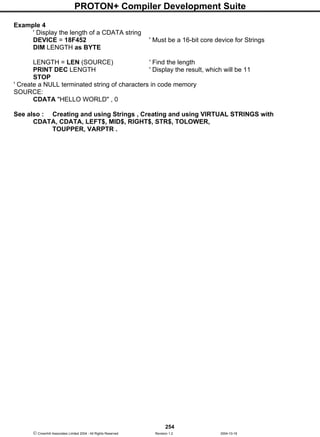 PROTON+ Compiler Development Suite
254
 Crownhill Associates Limited 2004 - All Rights Reserved Revision 1.2 2004-10-18
Example 4
' Display the length of a CDATA string
DEVICE = 18F452 ' Must be a 16-bit core device for Strings
DIM LENGTH as BYTE
LENGTH = LEN (SOURCE) ' Find the length
PRINT DEC LENGTH ' Display the result, which will be 11
STOP
' Create a NULL terminated string of characters in code memory
SOURCE:
CDATA "HELLO WORLD" , 0
See also : Creating and using Strings , Creating and using VIRTUAL STRINGS with
CDATA, CDATA, LEFT$, MID$, RIGHT$, STR$, TOLOWER,
TOUPPER, VARPTR .
 