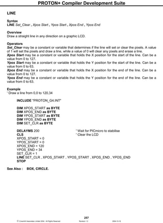 PROTON+ Compiler Development Suite
257
 Crownhill Associates Limited 2004 - All Rights Reserved Revision 1.2 2004-10-18
LINE
Syntax
LINE Set_Clear , Xpos Start , Ypos Start , Xpos End , Ypos End
Overview
Draw a straight line in any direction on a graphic LCD.
Operators
Set_Clear may be a constant or variable that determines if the line will set or clear the pixels. A value
of 1 will set the pixels and draw a line, while a value of 0 will clear any pixels and erase a line.
Xpos Start may be a constant or variable that holds the X position for the start of the line. Can be a
value from 0 to 127.
Ypos Start may be a constant or variable that holds the Y position for the start of the line. Can be a
value from 0 to 63.
Xpos End may be a constant or variable that holds the X position for the end of the line. Can be a
value from 0 to 127.
Ypos End may be a constant or variable that holds the Y position for the end of the line. Can be a
value from 0 to 63.
Example
' Draw a line from 0,0 to 120,34
INCLUDE "PROTON_G4.INT"
DIM XPOS_START as BYTE
DIM XPOS_END as BYTE
DIM YPOS_START as BYTE
DIM YPOS_END as BYTE
DIM SET_CLR as BYTE
DELAYMS 200 ' Wait for PICmicro to stabilise
CLS ' Clear the LCD
XPOS_START = 0
YPOS_START = 0
XPOS_END = 120
YPOS_END = 34
SET_CLR = 1
LINE SET_CLR , XPOS_START , YPOS_START , XPOS_END , YPOS_END
STOP
See Also : BOX, CIRCLE.
 