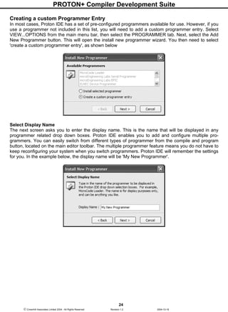 PROTON+ Compiler Development Suite
24
 Crownhill Associates Limited 2004 - All Rights Reserved Revision 1.2 2004-10-18
Creating a custom Programmer Entry
In most cases, Proton IDE has a set of pre-configured programmers available for use. However, if you
use a programmer not included in this list, you will need to add a custom programmer entry. Select
VIEW...OPTIONS from the main menu bar, then select the PROGRAMMER tab. Next, select the Add
New Programmer button. This will open the install new programmer wizard. You then need to select
'create a custom programmer entry', as shown below
Select Display Name
The next screen asks you to enter the display name. This is the name that will be displayed in any
programmer related drop down boxes. Proton IDE enables you to add and configure multiple pro-
grammers. You can easily switch from different types of programmer from the compile and program
button, located on the main editor toolbar. The multiple programmer feature means you do not have to
keep reconfiguring your system when you switch programmers. Proton IDE will remember the settings
for you. In the example below, the display name will be 'My New Programmer'.
 