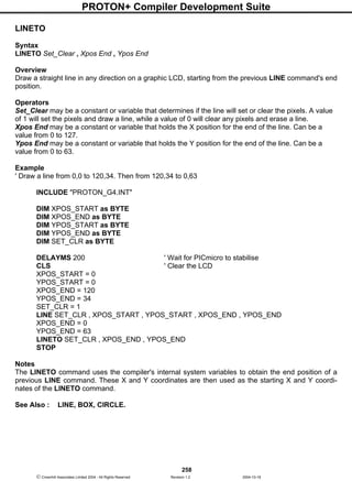 PROTON+ Compiler Development Suite
258
 Crownhill Associates Limited 2004 - All Rights Reserved Revision 1.2 2004-10-18
LINETO
Syntax
LINETO Set_Clear , Xpos End , Ypos End
Overview
Draw a straight line in any direction on a graphic LCD, starting from the previous LINE command's end
position.
Operators
Set_Clear may be a constant or variable that determines if the line will set or clear the pixels. A value
of 1 will set the pixels and draw a line, while a value of 0 will clear any pixels and erase a line.
Xpos End may be a constant or variable that holds the X position for the end of the line. Can be a
value from 0 to 127.
Ypos End may be a constant or variable that holds the Y position for the end of the line. Can be a
value from 0 to 63.
Example
' Draw a line from 0,0 to 120,34. Then from 120,34 to 0,63
INCLUDE "PROTON_G4.INT"
DIM XPOS_START as BYTE
DIM XPOS_END as BYTE
DIM YPOS_START as BYTE
DIM YPOS_END as BYTE
DIM SET_CLR as BYTE
DELAYMS 200 ' Wait for PICmicro to stabilise
CLS ' Clear the LCD
XPOS_START = 0
YPOS_START = 0
XPOS_END = 120
YPOS_END = 34
SET_CLR = 1
LINE SET_CLR , XPOS_START , YPOS_START , XPOS_END , YPOS_END
XPOS_END = 0
YPOS_END = 63
LINETO SET_CLR , XPOS_END , YPOS_END
STOP
Notes
The LINETO command uses the compiler's internal system variables to obtain the end position of a
previous LINE command. These X and Y coordinates are then used as the starting X and Y coordi-
nates of the LINETO command.
See Also : LINE, BOX, CIRCLE.
 