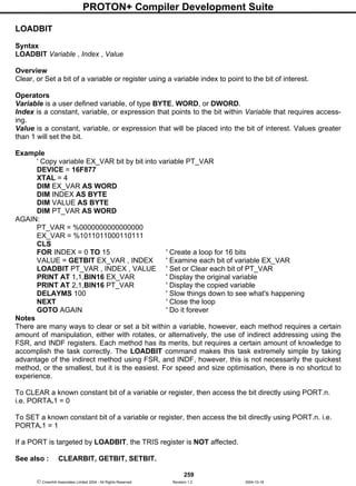PROTON+ Compiler Development Suite
259
 Crownhill Associates Limited 2004 - All Rights Reserved Revision 1.2 2004-10-18
LOADBIT
Syntax
LOADBIT Variable , Index , Value
Overview
Clear, or Set a bit of a variable or register using a variable index to point to the bit of interest.
Operators
Variable is a user defined variable, of type BYTE, WORD, or DWORD.
Index is a constant, variable, or expression that points to the bit within Variable that requires access-
ing.
Value is a constant, variable, or expression that will be placed into the bit of interest. Values greater
than 1 will set the bit.
Example
' Copy variable EX_VAR bit by bit into variable PT_VAR
DEVICE = 16F877
XTAL = 4
DIM EX_VAR AS WORD
DIM INDEX AS BYTE
DIM VALUE AS BYTE
DIM PT_VAR AS WORD
AGAIN:
PT_VAR = %0000000000000000
EX_VAR = %1011011000110111
CLS
FOR INDEX = 0 TO 15 ' Create a loop for 16 bits
VALUE = GETBIT EX_VAR , INDEX ' Examine each bit of variable EX_VAR
LOADBIT PT_VAR , INDEX , VALUE ' Set or Clear each bit of PT_VAR
PRINT AT 1,1,BIN16 EX_VAR ' Display the original variable
PRINT AT 2,1,BIN16 PT_VAR ' Display the copied variable
DELAYMS 100 ' Slow things down to see what's happening
NEXT ' Close the loop
GOTO AGAIN ' Do it forever
Notes
There are many ways to clear or set a bit within a variable, however, each method requires a certain
amount of manipulation, either with rotates, or alternatively, the use of indirect addressing using the
FSR, and INDF registers. Each method has its merits, but requires a certain amount of knowledge to
accomplish the task correctly. The LOADBIT command makes this task extremely simple by taking
advantage of the indirect method using FSR, and INDF, however, this is not necessarily the quickest
method, or the smallest, but it is the easiest. For speed and size optimisation, there is no shortcut to
experience.
To CLEAR a known constant bit of a variable or register, then access the bit directly using PORT.n.
i.e. PORTA.1 = 0
To SET a known constant bit of a variable or register, then access the bit directly using PORT.n. i.e.
PORTA.1 = 1
If a PORT is targeted by LOADBIT, the TRIS register is NOT affected.
See also : CLEARBIT, GETBIT, SETBIT.
 