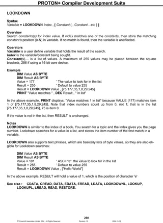 PROTON+ Compiler Development Suite
260
 Crownhill Associates Limited 2004 - All Rights Reserved Revision 1.2 2004-10-18
LOOKDOWN
Syntax
Variable = LOOKDOWN Index , [ Constant { , Constant…etc } ]
Overview
Search constants(s) for index value. If index matches one of the constants, then store the matching
constant's position (0-N) in variable. If no match is found, then the variable is unaffected.
Operators
Variable is a user define variable that holds the result of the search.
Index is the variable/constant being sought.
Constant(s),... is a list of values. A maximum of 255 values may be placed between the square
brackets, 256 if using a 16-bit core device.
Example
DIM Value AS BYTE
DIM Result AS BYTE
Value = 177 ' The value to look for in the list
Result = 255 ' Default to value 255
Result = LOOKDOWN Value , [75,177,35,1,8,29,245]
PRINT "Value matches " , DEC Result , " in list"
In the above example, PRINT displays, "Value matches 1 in list" because VALUE (177) matches item
1 of [75,177,35,1,8,29,245]. Note that index numbers count up from 0, not 1; that is in the list
[75,177,35,1,8,29,245], 75 is item 0.
If the value is not in the list, then RESULT is unchanged.
Notes
LOOKDOWN is similar to the index of a book. You search for a topic and the index gives you the page
number. Lookdown searches for a value in a list, and stores the item number of the first match in a
variable.
LOOKDOWN also supports text phrases, which are basically lists of byte values, so they are also eli-
gible for Lookdown searches:
DIM Value AS BYTE
DIM Result AS BYTE
Value = 101 ' ASCII "e". the value to look for in the list
Result = 255 ' Default to value 255
Result = LOOKDOWN Value , ["Hello World"]
In the above example, RESULT will hold a value of 1, which is the position of character 'e'
See also : CDATA, CREAD, DATA, EDATA, EREAD, LDATA, LOOKDOWNL, LOOKUP,
LOOKUPL, LREAD, READ, RESTORE.
 