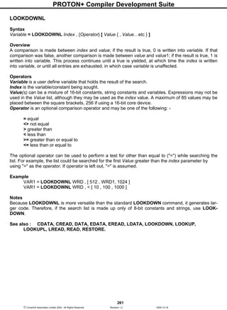 PROTON+ Compiler Development Suite
261
 Crownhill Associates Limited 2004 - All Rights Reserved Revision 1.2 2004-10-18
LOOKDOWNL
Syntax
Variable = LOOKDOWNL Index , {Operator} [ Value { , Value…etc } ]
Overview
A comparison is made between index and value; if the result is true, 0 is written into variable. If that
comparison was false, another comparison is made between value and value1; if the result is true, 1 is
written into variable. This process continues until a true is yielded, at which time the index is written
into variable, or until all entries are exhausted, in which case variable is unaffected.
Operators
Variable is a user define variable that holds the result of the search.
Index is the variable/constant being sought.
Value(s) can be a mixture of 16-bit constants, string constants and variables. Expressions may not be
used in the Value list, although they may be used as the index value. A maximum of 85 values may be
placed between the square brackets, 256 if using a 16-bit core device.
Operator is an optional comparison operator and may be one of the following: -
= equal
<> not equal
> greater than
< less than
>= greater than or equal to
<= less than or equal to
The optional operator can be used to perform a test for other than equal to ("=") while searching the
list. For example, the list could be searched for the first Value greater than the index parameter by
using ">" as the operator. If operator is left out, "=" is assumed.
Example
VAR1 = LOOKDOWNL WRD , [ 512 , WRD1, 1024 ]
VAR1 = LOOKDOWNL WRD , < [ 10 , 100 , 1000 ]
Notes
Because LOOKDOWNL is more versatile than the standard LOOKDOWN command, it generates lar-
ger code. Therefore, if the search list is made up only of 8-bit constants and strings, use LOOK-
DOWN.
See also : CDATA, CREAD, DATA, EDATA, EREAD, LDATA, LOOKDOWN, LOOKUP,
LOOKUPL, LREAD, READ, RESTORE.
 