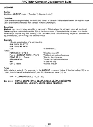 PROTON+ Compiler Development Suite
262
 Crownhill Associates Limited 2004 - All Rights Reserved Revision 1.2 2004-10-18
LOOKUP
Syntax
Variable = LOOKUP Index , [ Constant { , Constant…etc } ]
Overview
Look up the value specified by the index and store it in variable. If the index exceeds the highest index
value of the items in the list, then variable remains unchanged.
Operators
Variable may be a constant, variable, or expression. This is where the retrieved value will be stored.
Index may be a constant of variable. This is the item number of the value to be retrieved from the list.
Constant(s) may be any 8-bit value (0-255). A maximum of 255 values may be placed between the
square brackets, 256 if using a 16-bit core device.
Example
' Create an animation of a spinning line.
DIM INDEX AS BYTE
DIM Frame AS BYTE
CLS ' Clear the LCD
Rotate:
FOR INDEX = 0 TO 3 ' Create a loop of 4
Frame = LOOKUP INDEX , [ "|-/" ] ' Table of animation characters
PRINT AT 1 , 1 , Frame ' Display the character
DELAYMS 200 ' So we can see the animation
NEXT ' Close the loop
GOTO Rotate ' Repeat forever
Notes
index starts at value 0. For example, in the LOOKUP command below. If the first value (10) is re-
quired, then index will be loaded with 0, and 1 for the second value (20) etc.
VAR1 = LOOKUP INDEX , [ 10 , 20 , 30 ]
See also : CDATA, CREAD, DATA, EDATA, EREAD, LDATA, LOOKDOWN,
LOOKDOWNL, LOOKUPL, LREAD, READ, RESTORE.
 