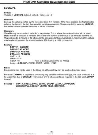 PROTON+ Compiler Development Suite
263
 Crownhill Associates Limited 2004 - All Rights Reserved Revision 1.2 2004-10-18
LOOKUPL
Syntax
Variable = LOOKUPL Index , [ Value { , Value…etc } ]
Overview
Look up the value specified by the index and store it in variable. If the index exceeds the highest index
value of the items in the list, then variable remains unchanged. Works exactly the same as LOOKUP,
but allows variable types or constants in the list of values.
Operators
Variable may be a constant, variable, or expression. This is where the retrieved value will be stored.
Index may be a constant of variable. This is the item number of the value to be retrieved from the list.
Value(s) can be a mixture of 16-bit constants, string constants and variables. A maximum of 85 values
may be placed between the square brackets, 256 if using a 16-bit core device.
Example
DIM VAR1 AS BYTE
DIM WRD AS WORD
DIM INDEX AS BYTE
DIM Assign AS WORD
VAR1 = 10
WRD = 1234
INDEX = 0 ' Point to the first value in the list (WRD)
Assign = LOOKUPL INDEX , [ WRD , VAR1 , 12345 ]
Notes
Expressions may not be used in the Value list, although they may be used as the Index value.
Because LOOKUPL is capable of processing any variable and constant type, the code produced is a
lot larger than that of LOOKUP. Therefore, if only 8-bit constants are required in the list, use LOOKUP
instead.
See also : CDATA, CREAD, DATA, EDATA, EREAD, LDATA, LOOKDOWN,
LOOKDOWNL, LOOKUP, LREAD, READ, RESTORE.
 