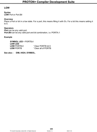 PROTON+ Compiler Development Suite
264
 Crownhill Associates Limited 2004 - All Rights Reserved Revision 1.2 2004-10-18
LOW
Syntax
LOW Port or Port.Bit
Overview
Place a Port or bit in a low state. For a port, this means filling it with 0's. For a bit this means setting it
to 0.
Operators
Port can be any valid port.
Port.Bit can be any valid port and bit combination, i.e. PORTA.1
Example
SYMBOL LED = PORTB.4
LOW LED
LOW PORTB.0 ' Clear PORTB bit 0
LOW PORTB ' Clear all of PORTB
See also : DIM, HIGH, SYMBOL.
 