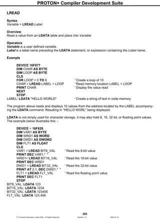 PROTON+ Compiler Development Suite
265
 Crownhill Associates Limited 2004 - All Rights Reserved Revision 1.2 2004-10-18
LREAD
Syntax
Variable = LREAD Label
Overview
Read a value from an LDATA table and place into Variable
Operators
Variable is a user defined variable.
Label is a label name preceding the LDATA statement, or expression containing the Label name.
Example
DEVICE 16F877
DIM CHAR AS BYTE
DIM LOOP AS BYTE
CLS
FOR LOOP = 0 TO 9 ' Create a loop of 10
CHAR = LREAD LABEL + LOOP ' Read memory location LABEL + LOOP
PRINT CHAR ' Display the value read
NEXT
STOP
LABEL: LDATA "HELLO WORLD" ' Create a string of text in code memory
The program above reads and displays 10 values from the address located by the LABEL accompany-
ing the LDATA command. Resulting in "HELLO WORL" being displayed.
LDATA is not simply used for character storage, it may also hold 8, 16, 32 bit, or floating point values.
The example below illustrates this: -
DEVICE = 16F628
DIM VAR1 AS BYTE
DIM WRD1 AS WORD
DIM DWD1 AS DWORD
DIM FLT1 AS FLOAT
CLS
VAR1 = LREAD BIT8_VAL ' Read the 8-bit value
PRINT DEC VAR1," "
WRD1= LREAD BIT16_VAL ' Read the 16-bit value
PRINT DEC WRD1
DWD1 = LREAD BIT32_VAL ' Read the 32-bit value
PRINT AT 2,1, DEC DWD1," "
FLT1 = LREAD FLT_VAL ' Read the floating point value
PRINT DEC FLT1
STOP
BIT8_VAL: LDATA 123
BIT16_VAL: LDATA 1234
BIT32_VAL: LDATA 123456
FLT_VAL: LDATA 123.456
 