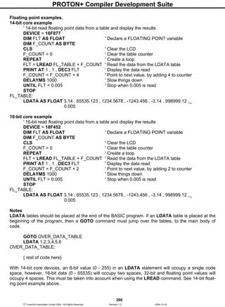 PROTON+ Compiler Development Suite
266
 Crownhill Associates Limited 2004 - All Rights Reserved Revision 1.2 2004-10-18
Floating point examples.
14-bit core example
' 14-bit read floating point data from a table and display the results
DEVICE = 16F877
DIM FLT AS FLOAT ' Declare a FLOATING POINT variable
DIM F_COUNT AS BYTE
CLS ' Clear the LCD
F_COUNT = 0 ' Clear the table counter
REPEAT ' Create a loop
FLT = LREAD FL_TABLE + F_COUNT ' Read the data from the LDATA table
PRINT AT 1 , 1 , DEC3 FLT ' Display the data read
F_COUNT = F_COUNT + 4 ' Point to next value, by adding 4 to counter
DELAYMS 1000 ' Slow things down
UNTIL FLT = 0.005 ' Stop when 0.005 is read
STOP
FL_TABLE:
LDATA AS FLOAT 3.14 , 65535.123 , 1234.5678 , -1243.456 , -3.14 , 998999.12 ,_
0.005
16-bit core example
' 16-bit read floating point data from a table and display the results
DEVICE = 18F452
DIM FLT AS FLOAT ' Declare a FLOATING POINT variable
DIM F_COUNT AS BYTE
CLS ' Clear the LCD
F_COUNT = 0 ' Clear the table counter
REPEAT ' Create a loop
FLT = LREAD FL_TABLE + F_COUNT ' Read the data from the LDATA table
PRINT AT 1 , 1 , DEC3 FLT ' Display the data read
F_COUNT = F_COUNT + 2 ' Point to next value, by adding 2 to counter
DELAYMS 1000 ' Slow things down
UNTIL FLT = 0.005 ' Stop when 0.005 is read
STOP
FL_TABLE:
LDATA AS FLOAT 3.14 , 65535.123 , 1234.5678 , -1243.456 , -3.14 , 998999.12 ,_
0.005
Notes
LDATA tables should be placed at the end of the BASIC program. If an LDATA table is placed at the
beginning of the program, then a GOTO command must jump over the tables, to the main body of
code.
GOTO OVER_DATA_TABLE
LDATA 1,2,3,4,5,6
OVER_DATA_TABLE:
{ rest of code here}
With 14-bit core devices, an 8-bit value (0 - 255) in an LDATA statement will occupy a single code
space, however, 16-bit data (0 - 65535) will occupy two spaces, 32-bit and floating point values will
occupy 4 spaces. This must be taken into account when using the LREAD command. See 14-bit float-
ing point example above.
 