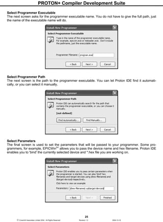 PROTON+ Compiler Development Suite
25
 Crownhill Associates Limited 2004 - All Rights Reserved Revision 1.2 2004-10-18
Select Programmer Executable
The next screen asks for the programmer executable name. You do not have to give the full path, just
the name of the executable name will do.
Select Programmer Path
The next screen is the path to the programmer executable. You can let Proton IDE find it automati-
cally, or you can select it manually.
Select Parameters
The final screen is used to set the parameters that will be passed to your programmer. Some pro-
grammers, for example, EPICWintm
allows you to pass the device name and hex filename. Proton IDE
enables you to 'bind' the currently selected device and *.hex file you are working on.
 