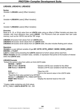 PROTON+ Compiler Development Suite
268
 Crownhill Associates Limited 2004 - All Rights Reserved Revision 1.2 2004-10-18
LREAD8, LREAD16, LREAD32
Syntax
Variable = LREAD8 Label [ Offset Variable ]
or
Variable = LREAD16 Label [ Offset Variable ]
or
Variable = LREAD32 Label [ Offset Variable ]
Overview
Read an 8, 16, or 32-bit value from an LDATA table using an offset of Offset Variable and place into
Variable, with more efficiency than using LREAD . For PICmicro’s that can access their own code
memory, such as the 16F87x and all the 18F range.
LREAD8 will access 8-bit values from an LDATA table.
LREAD16 will access 16-bit values from an LDATA table.
LREAD32 will access 32-bit values from an LDATA table, this also includes floating point values.
Operators
Variable is a user defined variable of type BIT, BYTE, BYTE_ARRAY, WORD, WORD_ARRAY,
DWORD, or FLOAT.
Label is a label name preceding the LDATA statement of which values will be read from.
Offset Variable can be a constant value, variable, or expression that points to the location of interest
within the LDATA table.
LREAD8 Example
' Extract the second value from within an 8-bit LDATA table
DEVICE = 16F877
DIM OFFSET AS BYTE ' Declare a BYTE size variable for the offset
DIM RESULT AS BYTE ' Declare a BYTE size variable to hold the result
CLS ' Clear the LCD
OFFSET = 1 ' Point to the second value in the LDATA table
' Read the 8-bit value pointed to by OFFSET
RESULT = LREAD8 BYTE_TABLE [OFFSET]
PRINT DEC RESULT ' Display the decimal result on the LCD
STOP
' Create a table containing only 8-bit values
BYTE_TABLE: LDATA AS BYTE 100 , 200
 