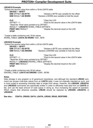 PROTON+ Compiler Development Suite
269
 Crownhill Associates Limited 2004 - All Rights Reserved Revision 1.2 2004-10-18
LREAD16 Example
' Extract the second value from within a 16-bit LDATA table
DEVICE = 16F877
DIM OFFSET AS BYTE ' Declare a BYTE size variable for the offset
DIM RESULT AS WORD ' Declare a WORD size variable to hold the result
CLS ' Clear the LCD
OFFSET = 1 ' Point to the second value in the LDATA table
' Read the 16-bit value pointed to by OFFSET
RESULT = LREAD16 WORD_TABLE [OFFSET]
PRINT DEC RESULT ' Display the decimal result on the LCD
STOP
' Create a table containing only 16-bit values
WORD_TABLE: LDATA AS WORD 1234 , 5678
LREAD32 Example
' Extract the second value from within a 32-bit LDATA table
DEVICE = 16F877
DIM OFFSET AS BYTE ' Declare a BYTE size variable for the offset
DIM RESULT AS DWORD ' Declare a DWORD size variable to hold the result
CLS ' Clear the LCD
OFFSET = 1 ' Point to the second value in the LDATA table
' Read the 32-bit value pointed to by OFFSET
RESULT = LREAD32 DWORD_TABLE [OFFSET]
PRINT DEC RESULT ' Display the decimal result on the LCD
STOP
' Create a table containing only 32-bit values
DWORD_TABLE: LDATA AS DWORD 12340 , 56780
Notes
Data storage in any program is of paramount importance, and although the standard LREAD com-
mand can access multi-byte values from an LDATA table, it was not originally intended as such, and
is more suited to accessing character data or single 8-bit values. However, the LREAD8, LREAD16,
and LREAD32 commands are specifically written in order to efficiently read data from an LDATA ta-
ble, and use the least amount of code space in doing so, thus increasing the speed of operation.
Which means that wherever possible, LREAD should be replaced by LREAD8, LREAD16, or
LREAD32.
See also : CDATA, CREAD, DATA, LDATA, LREAD, READ, RESTORE .
 