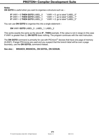 PROTON+ Compiler Development Suite
273
 Crownhill Associates Limited 2004 - All Rights Reserved Revision 1.2 2004-10-18
Notes
ON GOTO is useful when you want to organise a structure such as: -
IF VAR1 = 0 THEN GOTO LABEL_0 ' VAR1 = 0: go to label "LABEL_0"
IF VAR1 = 1 THEN GOTO LABEL_1 ' VAR1 = 1: go to label "LABEL_1"
IF VAR1 = 2 THEN GOTO LABEL_2 ' VAR1 = 2: go to label "LABEL_2"
You can use ON GOTO to organise this into a single statement: -
ON VAR1 GOTO LABEL_0 , LABEL_1, LABEL_2
This works exactly the same as the above IF...THEN example. If the value is not in range (in this case
if VAR1 is greater than 2), ON GOTO does nothing. The program continues with the next instruction.
The ON GOTO command is primarily for use with PICmicrotm
devices that have one page of memory
(0-2047). If larger PICmicros are used and you suspect that the branch label will be over a page
boundary, use the ON GOTOL command instead.
See also : BRANCH, BRANCHL, ON GOTOL, ON GOSUB.
 