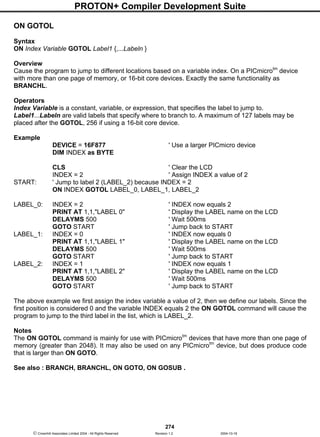 PROTON+ Compiler Development Suite
274
 Crownhill Associates Limited 2004 - All Rights Reserved Revision 1.2 2004-10-18
ON GOTOL
Syntax
ON Index Variable GOTOL Label1 {,...Labeln }
Overview
Cause the program to jump to different locations based on a variable index. On a PICmicrotm
device
with more than one page of memory, or 16-bit core devices. Exactly the same functionality as
BRANCHL.
Operators
Index Variable is a constant, variable, or expression, that specifies the label to jump to.
Label1...Labeln are valid labels that specify where to branch to. A maximum of 127 labels may be
placed after the GOTOL, 256 if using a 16-bit core device.
Example
DEVICE = 16F877 ' Use a larger PICmicro device
DIM INDEX as BYTE
CLS ' Clear the LCD
INDEX = 2 ' Assign INDEX a value of 2
START: ' Jump to label 2 (LABEL_2) because INDEX = 2
ON INDEX GOTOL LABEL_0, LABEL_1, LABEL_2
LABEL_0: INDEX = 2 ' INDEX now equals 2
PRINT AT 1,1,"LABEL 0" ' Display the LABEL name on the LCD
DELAYMS 500 ' Wait 500ms
GOTO START ' Jump back to START
LABEL_1: INDEX = 0 ' INDEX now equals 0
PRINT AT 1,1,"LABEL 1" ' Display the LABEL name on the LCD
DELAYMS 500 ' Wait 500ms
GOTO START ' Jump back to START
LABEL_2: INDEX = 1 ' INDEX now equals 1
PRINT AT 1,1,"LABEL 2" ' Display the LABEL name on the LCD
DELAYMS 500 ' Wait 500ms
GOTO START ' Jump back to START
The above example we first assign the index variable a value of 2, then we define our labels. Since the
first position is considered 0 and the variable INDEX equals 2 the ON GOTOL command will cause the
program to jump to the third label in the list, which is LABEL_2.
Notes
The ON GOTOL command is mainly for use with PICmicrotm
devices that have more than one page of
memory (greater than 2048). It may also be used on any PICmicrotm
device, but does produce code
that is larger than ON GOTO.
See also : BRANCH, BRANCHL, ON GOTO, ON GOSUB .
 