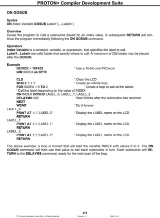PROTON+ Compiler Development Suite
275
 Crownhill Associates Limited 2004 - All Rights Reserved Revision 1.2 2004-10-18
ON GOSUB
Syntax
ON Index Variable GOSUB Label1 {,...Labeln }
Overview
Cause the program to Call a subroutine based on an index value. A subsequent RETURN will con-
tinue the program immediately following the ON GOSUB command.
Operators
Index Variable is a constant, variable, or expression, that specifies the label to call.
Label1...Labeln are valid labels that specify where to call. A maximum of 256 labels may be placed
after the GOSUB.
Example
DEVICE = 18F452 ' Use a 16-bit core PICmicro
DIM INDEX as BYTE
CLS ' Clear the LCD
WHILE 1 = 1 ' Create an infinite loop
FOR INDEX = 0 TO 2 ' Create a loop to call all the labels
' Call the label depending on the value of INDEX
ON INDEX GOSUB LABEL_0, LABEL_1, LABEL_2
DELAYMS 500 ' Wait 500ms after the subroutine has returned
NEXT
WEND ' Do it forever
LABEL_0:
PRINT AT 1,1,"LABEL 0" ' Display the LABEL name on the LCD
RETURN
LABEL_1:
PRINT AT 1,1,"LABEL 1" ' Display the LABEL name on the LCD
RETURN
LABEL_2:
PRINT AT 1,1,"LABEL 2" ' Display the LABEL name on the LCD
RETURN
The above example, a loop is formed that will load the variable INDEX with values 0 to 2. The ON
GOSUB command will then use that value to call each subroutine in turn. Each subroutine will RE-
TURN to the DELAYMS command, ready for the next scan of the loop.
 