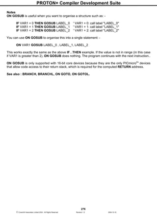 PROTON+ Compiler Development Suite
276
 Crownhill Associates Limited 2004 - All Rights Reserved Revision 1.2 2004-10-18
Notes
ON GOSUB is useful when you want to organise a structure such as: -
IF VAR1 = 0 THEN GOSUB LABEL_0 ' VAR1 = 0: call label "LABEL_0"
IF VAR1 = 1 THEN GOSUB LABEL_1 ' VAR1 = 1: call label "LABEL_1"
IF VAR1 = 2 THEN GOSUB LABEL_2 ' VAR1 = 2: call label "LABEL_2"
You can use ON GOSUB to organise this into a single statement: -
ON VAR1 GOSUB LABEL_0 , LABEL_1, LABEL_2
This works exactly the same as the above IF...THEN example. If the value is not in range (in this case
if VAR1 is greater than 2), ON GOSUB does nothing. The program continues with the next instruction..
ON GOSUB is only supported with 16-bit core devices because they are the only PICmicrotm
devices
that allow code access to their return stack, which is required for the computed RETURN address.
See also : BRANCH, BRANCHL, ON GOTO, ON GOTOL.
 
