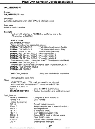 PROTON+ Compiler Development Suite
277
 Crownhill Associates Limited 2004 - All Rights Reserved Revision 1.2 2004-10-18
ON_INTERRUPT
Syntax
ON_INTERRUPT Label
Overview
Jump to a subroutine when a HARDWARE interrupt occurs
Operators
Label is a valid identifier
Example
' Flash an LED attached to PORTB.0 at a different rate to the
' LED attached to PORTB.1
DEVICE 16F84
ON_INTERRUPT Flash
' Assign some Interrupt associated aliases
SYMBOL T0IE INTCON.5 ' TMR0 Overflow Interrupt Enable
SYMBOL T0IF INTCON.2 ' TMR0 Overflow Interrupt Flag
SYMBOL GIE INTCON.7 ' Global Interrupt Enable
SYMBOL PS0 OPTION_REG.0 ' Prescaler ratio bit-0
SYMBOL PS1 OPTION_REG.1 ' Prescaler ratio bit-1
SYMBOL PS2 OPTION_REG.2 ' Prescaler ratio bit-2
' Prescaler Assignment (1=assigned to WDT 0=assigned to oscillator)
SYMBOL PSA OPTION_REG.3
' Timer0 Clock Source Select (0=Internal clock 1=External PORTA.4)
SYMBOL T0CS OPTION_REG.5
SYMBOL LED PORTB.1
GOTO Over_interrupt ' Jump over the interrupt subroutine
' Interrupt routine starts here
Flash:
' XOR PORTB with 1, Which will turn on with one interrupt
' and turn off with the next the LED connected to PORTB.0
PORTB = PORTB ^ 1
T0IF = 0 ' Clear the TMR0 overflow flag
CONTEXT RESTORE ' Restore the registers and exit the interrupt
Over_interrupt :
TRISB = %00000000 ' Configure PORTB as outputs
PORTB = 0 ' Clear PORTB
' Initiate the interrupt
GIE = 0 ' Turn off global interrupts
PSA = 0 ' Assign the prescaler to external oscillator
PS0 = 1 ' Set the prescaler
PS1 = 1 ' to increment TMR0
PS2 = 1 ' every 256th instruction cycle
T0CS = 0 ' Assign TMR0 clock to internal source
TMR0 = 0 ' Clear TMR0 initially
T0IE = 1 ' Enable TMR0 overflow interrupt
GIE = 1 ' Enable global interrupts
 