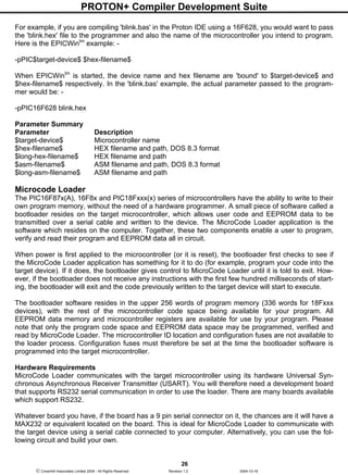 PROTON+ Compiler Development Suite
26
 Crownhill Associates Limited 2004 - All Rights Reserved Revision 1.2 2004-10-18
For example, if you are compiling 'blink.bas' in the Proton IDE using a 16F628, you would want to pass
the 'blink.hex' file to the programmer and also the name of the microcontroller you intend to program.
Here is the EPICWintm
example: -
-pPIC$target-device$ $hex-filename$
When EPICWintm
is started, the device name and hex filename are 'bound' to $target-device$ and
$hex-filename$ respectively. In the 'blink.bas' example, the actual parameter passed to the program-
mer would be: -
-pPIC16F628 blink.hex
Parameter Summary
Parameter Description
$target-device$ Microcontroller name
$hex-filename$ HEX filename and path, DOS 8.3 format
$long-hex-filename$ HEX filename and path
$asm-filename$ ASM filename and path, DOS 8.3 format
$long-asm-filename$ ASM filename and path
Microcode Loader
The PIC16F87x(A), 16F8x and PIC18Fxxx(x) series of microcontrollers have the ability to write to their
own program memory, without the need of a hardware programmer. A small piece of software called a
bootloader resides on the target microcontroller, which allows user code and EEPROM data to be
transmitted over a serial cable and written to the device. The MicroCode Loader application is the
software which resides on the computer. Together, these two components enable a user to program,
verify and read their program and EEPROM data all in circuit.
When power is first applied to the microcontroller (or it is reset), the bootloader first checks to see if
the MicroCode Loader application has something for it to do (for example, program your code into the
target device). If it does, the bootloader gives control to MicroCode Loader until it is told to exit. How-
ever, if the bootloader does not receive any instructions with the first few hundred milliseconds of start-
ing, the bootloader will exit and the code previously written to the target device will start to execute.
The bootloader software resides in the upper 256 words of program memory (336 words for 18Fxxx
devices), with the rest of the microcontroller code space being available for your program. All
EEPROM data memory and microcontroller registers are available for use by your program. Please
note that only the program code space and EEPROM data space may be programmed, verified and
read by MicroCode Loader. The microcontroller ID location and configuration fuses are not available to
the loader process. Configuration fuses must therefore be set at the time the bootloader software is
programmed into the target microcontroller.
Hardware Requirements
MicroCode Loader communicates with the target microcontroller using its hardware Universal Syn-
chronous Asynchronous Receiver Transmitter (USART). You will therefore need a development board
that supports RS232 serial communication in order to use the loader. There are many boards available
which support RS232.
Whatever board you have, if the board has a 9 pin serial connector on it, the chances are it will have a
MAX232 or equivalent located on the board. This is ideal for MicroCode Loader to communicate with
the target device using a serial cable connected to your computer. Alternatively, you can use the fol-
lowing circuit and build your own.
 