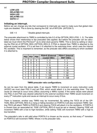PROTON+ Compiler Development Suite
278
 Crownhill Associates Limited 2004 - All Rights Reserved Revision 1.2 2004-10-18
Inf:
LOW LED
DELAYMS 500
HIGH LED
DELAYMS 500
GOTO Inf
Initiating an interrupt.
Before we can change any bits that correspond to interrupts we need to make sure that global inter-
rupts are disabled. This is done by clearing the GIE bit of INTCON (INTCON.7).
GIE = 0 ' Disable global interrupts
The prescaler attachment to TMR0 is controlled by bits 0:2 of the OPTION_REG (PS0, 1, 2). The table
below shows their relationship to the prescaled ratio applied. But before the prescaler can be calcu-
lated we must inform the PICmicrotm
as to what clock governs TMR0. This is done by setting or clear-
ing the PSA bit of OPTION_REG (OPTION_REG.3). If PSA is cleared then TMR0 is attached to the
external crystal oscillator. If it is set then it is attached to the watchdog timer, which uses the internal
RC oscillator. This is important to remember; as the prescale ratio differs according to which oscillator
it is attached to.
PS2 PS1 PS0
PSA=0 (External
crystal OSC)
PSA=1 (Internal
WDT OSC)
0 0 0 1 : 2 1 : 1
0 0 1 1 : 4 1 : 2
0 1 0 1 : 8 1 : 4
0 1 1 1 : 16 1 : 8
1 0 0 1 : 32 1 : 16
1 0 1 1 : 64 1 : 32
1 1 0 1 : 128 1 : 64
1 1 1 1 : 256 1 : 128
TMR0 prescaler ratio configurations.
As can be seen from the above table, if we require TMR0 to increment on every instruction cycle
(4/OSC) we must clear PS2..0 and set PSA, which would attach it to the watchdog timer. This will
cause an interrupt to occur every 256us (assuming a 4MHz crystal). If the same values were placed
into PS2..0 and PSA was cleared (attached to the external oscillator) then TMR0 would increment on
every 2nd
instruction cycle and cause an interrupt to occur every 512us.
There is however, another way TMR0 may be incremented. By setting the T0CS bit of the OP-
TION_REG (OPTION_REG.5) a rising or falling transition on PORTA.0 will also increment TMR0. Set-
ting T0CS will attach TMR0 to PORTA.0 and clearing TOCS will attach it to the oscillators. If PORTA.0
is chosen then an associated bit, T0SE (OPTION_REG.4) must be set or cleared. Clearing T0SE will
increment TMR0 with a low to high transition, while setting T0SE will increment TMR0 with a high to
low transition.
The prescaler's ratio is still valid when PORTA.0 is chosen as the source, so that every nth
transition
on PORTA.0 will increment TMR0. Where n is the prescaler ratio.
 