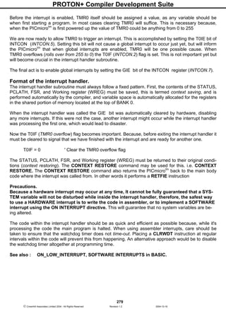 PROTON+ Compiler Development Suite
279
 Crownhill Associates Limited 2004 - All Rights Reserved Revision 1.2 2004-10-18
Before the interrupt is enabled, TMR0 itself should be assigned a value, as any variable should be
when first starting a program. In most cases clearing TMR0 will suffice. This is necessary because,
when the PICmicrotm
is first powered up the value of TMR0 could be anything from 0 to 255
We are now ready to allow TMR0 to trigger an interrupt. This is accomplished by setting the T0IE bit of
INTCON (INTCON.5). Setting this bit will not cause a global interrupt to occur just yet, but will inform
the PICmicrotm
that when global interrupts are enabled, TMR0 will be one possible cause. When
TMR0 overflows (rolls over from 255 to 0) the T0IF (INTCON.2) flag is set. This is not important yet but
will become crucial in the interrupt handler subroutine.
The final act is to enable global interrupts by setting the GIE bit of the INTCON register (INTCON.7).
Format of the interrupt handler.
The interrupt handler subroutine must always follow a fixed pattern. First, the contents of the STATUS,
PCLATH, FSR, and Working register (WREG) must be saved, this is termed context saving, and is
performed automatically by the compiler, and variable space is automatically allocated for the registers
in the shared portion of memory located at the top of BANK 0.
When the interrupt handler was called the GIE bit was automatically cleared by hardware, disabling
any more interrupts. If this were not the case, another interrupt might occur while the interrupt handler
was processing the first one, which would lead to disaster.
Now the T0IF (TMR0 overflow) flag becomes important. Because, before exiting the interrupt handler it
must be cleared to signal that we have finished with the interrupt and are ready for another one.
T0IF = 0 ' Clear the TMR0 overflow flag
The STATUS, PCLATH, FSR, and Working register (WREG) must be returned to their original condi-
tions (context restoring). The CONTEXT RESTORE command may be used for this. i.e. CONTEXT
RESTORE. The CONTEXT RESTORE command also returns the PICmicrotm
back to the main body
code where the interrupt was called from. In other words it performs a RETFIE instruction
Precautions.
Because a hardware interrupt may occur at any time, It cannot be fully guaranteed that a SYS-
TEM variable will not be disturbed while inside the interrupt handler, therefore, the safest way
to use a HARDWARE interrupt is to write the code in assembler, or to implement a SOFTWARE
interrupt using the ON INTERRUPT directive. This will guarantee that no system variables are be-
ing altered.
The code within the interrupt handler should be as quick and efficient as possible because, while it's
processing the code the main program is halted. When using assembler interrupts, care should be
taken to ensure that the watchdog timer does not time-out. Placing a CLRWDT instruction at regular
intervals within the code will prevent this from happening. An alternative approach would be to disable
the watchdog timer altogether at programming time.
See also : ON_LOW_INTERRUPT, SOFTWARE INTERRUPTS in BASIC.
 