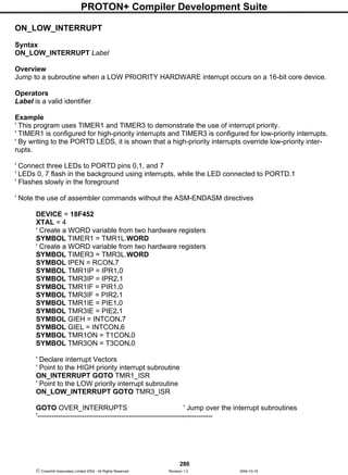 PROTON+ Compiler Development Suite
280
 Crownhill Associates Limited 2004 - All Rights Reserved Revision 1.2 2004-10-18
ON_LOW_INTERRUPT
Syntax
ON_LOW_INTERRUPT Label
Overview
Jump to a subroutine when a LOW PRIORITY HARDWARE interrupt occurs on a 16-bit core device.
Operators
Label is a valid identifier
Example
' This program uses TIMER1 and TIMER3 to demonstrate the use of interrupt priority.
' TIMER1 is configured for high-priority interrupts and TIMER3 is configured for low-priority interrupts.
' By writing to the PORTD LEDS, it is shown that a high-priority interrupts override low-priority inter-
rupts.
' Connect three LEDs to PORTD pins 0,1, and 7
' LEDs 0, 7 flash in the background using interrupts, while the LED connected to PORTD.1
' Flashes slowly in the foreground
' Note the use of assembler commands without the ASM-ENDASM directives
DEVICE = 18F452
XTAL = 4
' Create a WORD variable from two hardware registers
SYMBOL TIMER1 = TMR1L.WORD
' Create a WORD variable from two hardware registers
SYMBOL TIMER3 = TMR3L.WORD
SYMBOL IPEN = RCON.7
SYMBOL TMR1IP = IPR1.0
SYMBOL TMR3IP = IPR2.1
SYMBOL TMR1IF = PIR1.0
SYMBOL TMR3IF = PIR2.1
SYMBOL TMR1IE = PIE1.0
SYMBOL TMR3IE = PIE2.1
SYMBOL GIEH = INTCON.7
SYMBOL GIEL = INTCON.6
SYMBOL TMR1ON = T1CON.0
SYMBOL TMR3ON = T3CON.0
' Declare interrupt Vectors
' Point to the HIGH priority interrupt subroutine
ON_INTERRUPT GOTO TMR1_ISR
' Point to the LOW priority interrupt subroutine
ON_LOW_INTERRUPT GOTO TMR3_ISR
GOTO OVER_INTERRUPTS ' Jump over the interrupt subroutines
'---------------------------------------------------------------------------
 