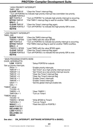 PROTON+ Compiler Development Suite
281
 Crownhill Associates Limited 2004 - All Rights Reserved Revision 1.2 2004-10-18
' HIGH PRIORITY INTERRUPT
TMR1_ISR:
CLEAR TMR1IF ' Clear the Timer1 interrupt flag.
' Turn off PORTB.0 to indicate high priority interrupt has overridden low priority.
CLEAR PORTD.0
SET PORTD.7 ' Turn on PORTB.7 to indicate high priority interrupt is occurring.
BTFSS TMR1IF ' Poll TMR11 interrupt flag to wait for another TMR1 overflow.
BRA $ - 2
CLEAR TMR1IF ' Clear the Timer1 interrupt flag again.
CLEAR PORTD.7 ' Turn off PORTB.7 to indicate the high-priority ISR is over.
RETFIE
'---------------------------------------------------------------------------
' LOW PRIORITY INTERRUPT
TMR3_ISR:
CLEAR TMR3IF ' Clear the TMR3 interrupt flag.
TIMER3 = $F000 ' Load TMR3 with the value $F000
SET PORTD.0 ' Turn on PORTB.0 to indicate low priority interrupt is occurring.
BTFSS TMR3IF ' Poll TMR3 interrupt flag to wait for another TMR3 overflow.
BRA $ - 2
TIMER3 = $F000 ' Load TMR3 with the value $F000 again.
CLEAR TMR3IF ' Clear the Timer3 interrupt flag again.
CLEAR PORTD.0 ' Turn off PORTB.0. to indicate the low-priority ISR is over.
RETFIE
'---------------------------------------------------------------------------
' MAIN PROGRAM STARTS HERE
OVER_INTERRUPTS:
LOW PORTD ' Setup PORTB for outputs
'Set up priority interrupts.
IPEN = 1 ' Enable priority interrupts.
TMR1IP = 1 ' Set Timer1 as a high priority interrupt source
TMR3IP = 0 ' Set Timer3 as a low priority interrupt source
TMR1IF = 0 ' Clear the Timer1 interrupt flag
TMR3IF = 0 ' Clear the Timer3 interrupt flag
TMR1IE = 1 ' Enable Timer1 interrupts
TMR3IE = 1 ' Enable Timer3 interrupts
GIEH = 1 ' Set the global interrupt enable bits
GIEL = 1
'TIMER1 setup
T1CON = 0
TIMER1 = 0 ' Clear TIMER 1
TMR1ON = 1 ' Turn on Timer1
'TIMER3 setup
T3CON = 0
TIMER3 = $F000 ' Write $F000 to Timer3
TMR3ON = 1 ' Turn on Timer3
WHILE 1 = 1 ' Flash the LED on PORTB.1
HIGH PORTD.1
DELAYMS 300
LOW PORTD.1
DELAYMS 300
WEND
See also : ON_INTERRUPT, SOFTWARE INTERRUPTS in BASIC).
 