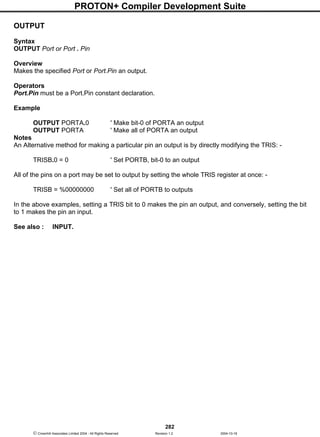 PROTON+ Compiler Development Suite
282
 Crownhill Associates Limited 2004 - All Rights Reserved Revision 1.2 2004-10-18
OUTPUT
Syntax
OUTPUT Port or Port . Pin
Overview
Makes the specified Port or Port.Pin an output.
Operators
Port.Pin must be a Port.Pin constant declaration.
Example
OUTPUT PORTA.0 ' Make bit-0 of PORTA an output
OUTPUT PORTA ' Make all of PORTA an output
Notes
An Alternative method for making a particular pin an output is by directly modifying the TRIS: -
TRISB.0 = 0 ' Set PORTB, bit-0 to an output
All of the pins on a port may be set to output by setting the whole TRIS register at once: -
TRISB = %00000000 ' Set all of PORTB to outputs
In the above examples, setting a TRIS bit to 0 makes the pin an output, and conversely, setting the bit
to 1 makes the pin an input.
See also : INPUT.
 
