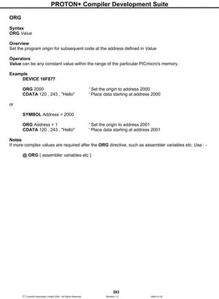 PROTON+ Compiler Development Suite
283
 Crownhill Associates Limited 2004 - All Rights Reserved Revision 1.2 2004-10-18
ORG
Syntax
ORG Value
Overview
Set the program origin for subsequent code at the address defined in Value
Operators
Value can be any constant value within the range of the particular PICmicro's memory.
Example
DEVICE 16F877
ORG 2000 ' Set the origin to address 2000
CDATA 120 , 243 , "Hello" ' Place data starting at address 2000
or
SYMBOL Address = 2000
ORG Address + 1 ' Set the origin to address 2001
CDATA 120 , 243 , "Hello" ' Place data starting at address 2001
Notes
If more complex values are required after the ORG directive, such as assembler variables etc. Use : -
@ ORG { assembler variables etc }
 