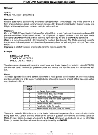 PROTON+ Compiler Development Suite
284
 Crownhill Associates Limited 2004 - All Rights Reserved Revision 1.2 2004-10-18
OREAD
Syntax
OREAD Pin , Mode , [ Inputdata ]
Overview
Receive data from a device using the Dallas Semiconductor 1-wire protocol. The 1-wire protocol is a
form of asynchronous serial communication developed by Dallas Semiconductor. It requires only one
I/O pin which may be shared between multiple 1-wire devices.
Operators
Pin is a PORT-BIT combination that specifies which I/O pin to use. 1-wire devices require only one I/O
pin (normally called DQ) to communicate. This I/O pin will be toggled between output and input mode
during the OREAD command and will be set to input mode by the end of the OREAD command.
Mode is a numeric constant (0 - 7) indicating the mode of data transfer. The Mode argument control's
the placement of reset pulses and detection of presence pulses, as well as byte or bit input. See notes
below.
Inputdata is a list of variables or arrays to store the incoming data into.
Example
DIM Result AS BYTE
SYMBOL DQ = PORTA.0
OREAD DQ, 1 , [ Result ]
The above example code will transmit a 'reset' pulse to a 1-wire device (connected to bit 0 of PORTA)
and will then detect the device's 'presence' pulse and receive one byte and store it in the variable Re-
sult.
Notes
The Mode operator is used to control placement of reset pulses (and detection of presence pulses)
and to designate byte or bit input. The table below shows the meaning of each of the 8 possible value
combinations for Mode.
The correct value for Mode depends on the 1-wire device and the portion of the communication that is
being dealt with. Consult the data sheet for the device in question to determine the correct value for
Mode. In many cases, however, when using the OREAD command, Mode should be set for either No
Reset (to receive data from a transaction already started by an OWRITE
Mode
Value
Effect
0 No Reset, Byte mode
1 Reset before data, Byte mode
2 Reset after data, Byte mode
3 Reset before and after data, Byte mode
4 No Reset, Bit mode
5 Reset before data, Bit mode
6 Reset after data, Bit mode
7 Reset before and after data, Bit mode
 