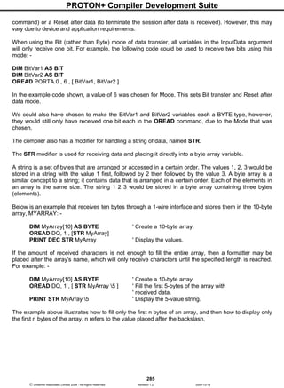 PROTON+ Compiler Development Suite
285
 Crownhill Associates Limited 2004 - All Rights Reserved Revision 1.2 2004-10-18
command) or a Reset after data (to terminate the session after data is received). However, this may
vary due to device and application requirements.
When using the Bit (rather than Byte) mode of data transfer, all variables in the InputData argument
will only receive one bit. For example, the following code could be used to receive two bits using this
mode: -
DIM BitVar1 AS BIT
DIM BitVar2 AS BIT
OREAD PORTA.0 , 6 , [ BitVar1, BitVar2 ]
In the example code shown, a value of 6 was chosen for Mode. This sets Bit transfer and Reset after
data mode.
We could also have chosen to make the BitVar1 and BitVar2 variables each a BYTE type, however,
they would still only have received one bit each in the OREAD command, due to the Mode that was
chosen.
The compiler also has a modifier for handling a string of data, named STR.
The STR modifier is used for receiving data and placing it directly into a byte array variable.
A string is a set of bytes that are arranged or accessed in a certain order. The values 1, 2, 3 would be
stored in a string with the value 1 first, followed by 2 then followed by the value 3. A byte array is a
similar concept to a string; it contains data that is arranged in a certain order. Each of the elements in
an array is the same size. The string 1 2 3 would be stored in a byte array containing three bytes
(elements).
Below is an example that receives ten bytes through a 1-wire interface and stores them in the 10-byte
array, MYARRAY: -
DIM MyArray[10] AS BYTE ' Create a 10-byte array.
OREAD DQ, 1 , [STR MyArray]
PRINT DEC STR MyArray ' Display the values.
If the amount of received characters is not enough to fill the entire array, then a formatter may be
placed after the array's name, which will only receive characters until the specified length is reached.
For example: -
DIM MyArray[10] AS BYTE ' Create a 10-byte array.
OREAD DQ, 1 , [ STR MyArray 5 ] ' Fill the first 5-bytes of the array with
' received data.
PRINT STR MyArray 5 ' Display the 5-value string.
The example above illustrates how to fill only the first n bytes of an array, and then how to display only
the first n bytes of the array. n refers to the value placed after the backslash.
 