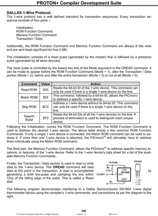 PROTON+ Compiler Development Suite
286
 Crownhill Associates Limited 2004 - All Rights Reserved Revision 1.2 2004-10-18
DALLAS 1-Wire Protocol.
The 1-wire protocol has a well defined standard for transaction sequences. Every transaction se-
quence consists of four parts: -
Initialisation.
ROM Function Command.
Memory Function Command.
Transaction / Data.
Additionally, the ROM Function Command and Memory Function Command are always 8 bits wide
and are sent least-significant-bit first (LSB).
The Initialisation consists of a reset pulse (generated by the master) that is followed by a presence
pulse (generated by all slave devices).
The reset pulse is controlled by the lowest two bits of the Mode argument in the OREAD command. It
can be made to appear before the ROM Function Command (Mode = 1), after the Transaction / Data
portion (Mode = 2), before and after the entire transaction (Mode = 3) or not at all (Mode = 0).
Following the Initialisation, comes the ROM Function Command. The ROM Function Command is
used to address the desired 1-wire device. The above table shows a few common ROM Function
Commands. If only a single 1 wire device is connected, the Match ROM command can be used to ad-
dress it. If more than one 1-wire device is attached, the PICmicrotm
will ultimately have to address
them individually using the Match ROM command.
The third part, the Memory Function Command, allows the PICmicrotm
to address specific memory lo-
cations, or features, of the 1-wire device. Refer to the 1-wire device's data sheet for a list of the avail-
able Memory Function Commands.
Finally, the Transaction / Data section is used to read or write
data to the 1-wire device. The OREAD command will read
data at this point in the transaction. A read is accomplished by
generating a brief low-pulse and sampling the line within
15us of the falling edge of the pulse. This is called a 'Read
Slot'.
The following program demonstrates interfacing to a Dallas Semiconductor DS1820 1-wire digital
thermometer device using the compiler's 1-wire commands, and connections as per the diagram to the
right.
Command Value Action
Read ROM $33
Reads the 64-bit ID of the 1-wire device. This command can
only be used if there is a single 1-wire device on the line.
Match ROM $55
This command, followed by a 64-bit ID, allows the PICmicro
to address a specific 1-wire device.
Skip ROM $CC
Address a 1-wire device without its 64-bit ID. This command
can only be used if there is a single 1-wire device on the
line.
Search
ROM
$F0
Reads the 64-bit IDs of all the 1-wire devices on the line. A
process of elimination is used to distinguish each unique
device.
DS1820
VDD
DQ
GND
3
1
2
R1
4.7k
+5 Volts
0v
To RA1
1 2 3
DS1820
1..GND
2..DQ
3..VCC
 