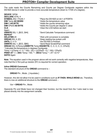PROTON+ Compiler Development Suite
287
 Crownhill Associates Limited 2004 - All Rights Reserved Revision 1.2 2004-10-18
The code reads the Counts Remaining and Counts per Degree Centigrade registers within the
DS1820 device in order to provide a more accurate temperature (down to 1/10th of a degree).
DEVICE 16F84
DECLARE XTAL 4
SYMBOL DQ = PortA.1 ' Place the DS1820 on bit-1 of PORTA
DIM Temp AS WORD ' Holds the temperature value
DIM C AS BYTE ' Holds the counts remaining value
DIM CPerD AS BYTE ' Holds the Counts per degree C value
CLS ' Clear the LCD before we start
Again:
OWRITE DQ, 1, [$CC, $44] ' Send Calculate Temperature command
REPEAT
DELAYMS 25 ' Wait until conversion is complete
OREAD DQ, 4, [C] ' Keep reading low pulses until
UNTIL C <> 0 ' the DS1820 is finished.
OWRITE DQ, 1, [$CC, $BE] ' Send Read ScratchPad command
OREAD DQ, 2,[Temp.LOWBYTE,Temp.HIGHBYTE, C, C, C, C, C, CPerD]
' Calculate the temperature in degrees Centigrade
Temp = (((Temp >> 1) * 100) - 25) + (((CPerD - C) * 100) / CPerD)
PRINT AT 1,1, DEC Temp / 100, ".", DEC2 Temp," ", AT 1,8,"C"
GOTO Again
Note. The equation used in the program above will not work correctly with negative temperatures. Also
note that the 4.7kΩ pull-up resistor (R1) is required for correct operation.
Inline OREAD Command.
The standard structure of the OREAD command is: -
OREAD Pin , Mode , [ Inputdata ]
However, this did not allow it to be used in conditions such as IF-THEN, WHILE-WEND etc. Therefore,
there is now an additional structure to the OREAD command: -
Var = OREAD Pin , Mode
Operands Pin and Mode have not changed their function, but the result from the 1-wire read is now
placed directly into the assignment variable.
 