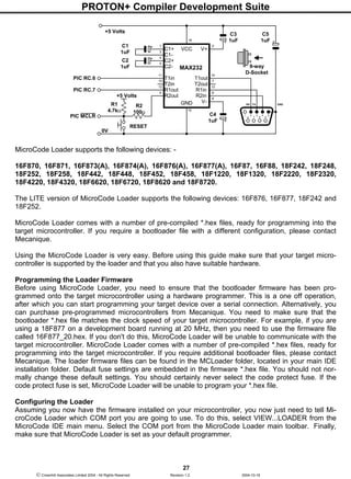 PROTON+ Compiler Development Suite
27
 Crownhill Associates Limited 2004 - All Rights Reserved Revision 1.2 2004-10-18
MicroCode Loader supports the following devices: -
16F870, 16F871, 16F873(A), 16F874(A), 16F876(A), 16F877(A), 16F87, 16F88, 18F242, 18F248,
18F252, 18F258, 18F442, 18F448, 18F452, 18F458, 18F1220, 18F1320, 18F2220, 18F2320,
18F4220, 18F4320, 18F6620, 18F6720, 18F8620 and 18F8720.
The LITE version of MicroCode Loader supports the following devices: 16F876, 16F877, 18F242 and
18F252.
MicroCode Loader comes with a number of pre-compiled *.hex files, ready for programming into the
target microcontroller. If you require a bootloader file with a different configuration, please contact
Mecanique.
Using the MicroCode Loader is very easy. Before using this guide make sure that your target micro-
controller is supported by the loader and that you also have suitable hardware.
Programming the Loader Firmware
Before using MicroCode Loader, you need to ensure that the bootloader firmware has been pro-
grammed onto the target microcontroller using a hardware programmer. This is a one off operation,
after which you can start programming your target device over a serial connection. Alternatively, you
can purchase pre-programmed microcontrollers from Mecanique. You need to make sure that the
bootloader *.hex file matches the clock speed of your target microcontroller. For example, if you are
using a 18F877 on a development board running at 20 MHz, then you need to use the firmware file
called 16F877_20.hex. If you don't do this, MicroCode Loader will be unable to communicate with the
target microcontroller. MicroCode Loader comes with a number of pre-compiled *.hex files, ready for
programming into the target microcontroller. If you require additional bootloader files, please contact
Mecanique. The loader firmware files can be found in the MCLoader folder, located in your main IDE
installation folder. Default fuse settings are embedded in the firmware *.hex file. You should not nor-
mally change these default settings. You should certainly never select the code protect fuse. If the
code protect fuse is set, MicroCode Loader will be unable to program your *.hex file.
Configuring the Loader
Assuming you now have the firmware installed on your microcontroller, you now just need to tell Mi-
croCode Loader which COM port you are going to use. To do this, select VIEW...LOADER from the
MicroCode IDE main menu. Select the COM port from the MicroCode Loader main toolbar. Finally,
make sure that MicroCode Loader is set as your default programmer.
C1
1uF
+5 Volts
V+
V+VCC
GND
MAX232
10
9
12
11 14
15
13
8
7
6
5
4
3
21
16
C1+
C1-
C2+
C2-
V-
T1in
T2in
R1out
R2out
T1out
T2out
R1in
R2in
C2
1uF
C3
1uF
C4
1uF
6
21 53
7
4
8 9
RX TX GND
9-way
D-Socket
0V
PIC RC.6
PIC RC.7
C5
1uF
+5 Volts
R2
100Ω
R1
4.7kΩ
RESET
PIC MCLR
 