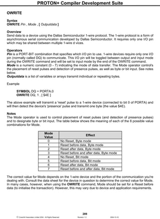 PROTON+ Compiler Development Suite
289
 Crownhill Associates Limited 2004 - All Rights Reserved Revision 1.2 2004-10-18
OWRITE
Syntax
OWRITE Pin , Mode , [ Outputdata ]
Overview
Send data to a device using the Dallas Semiconductor 1-wire protocol. The 1-wire protocol is a form of
asynchronous serial communication developed by Dallas Semiconductor. It requires only one I/O pin
which may be shared between multiple 1-wire d vices.
Operators
Pin is a PORT-BIT combination that specifies which I/O pin to use. 1-wire devices require only one I/O
pin (normally called DQ) to communicate. This I/O pin will be toggled between output and input mode
during the OWRITE command and will be set to input mode by the end of the OWRITE command.
Mode is a numeric constant (0 - 7) indicating the mode of data transfer. The Mode operator control's
the placement of reset pulses and detection of presence pulses, as well as byte or bit input. See notes
below.
Outputdata is a list of variables or arrays transmit individual or repeating bytes.
Example
SYMBOL DQ = PORTA.0
OWRITE DQ, 1 , [ $4E ]
The above example will transmit a 'reset' pulse to a 1-wire device (connected to bit 0 of PORTA) and
will then detect the device's 'presence' pulse and transmit one byte (the value $4E).
Notes
The Mode operator is used to control placement of reset pulses (and detection of presence pulses)
and to designate byte or bit input. The table below shows the meaning of each of the 8 possible value
combinations for Mode.
The correct value for Mode depends on the 1-wire device and the portion of the communication you're
dealing with. Consult the data sheet for the device in question to determine the correct value for Mode.
In many cases, however, when using the OWRITE command, Mode should be set for a Reset before
data (to initialise the transaction). However, this may vary due to device and application requirements.
Mode
Value
Effect
0 No Reset, Byte mode
1 Reset before data, Byte mode
2 Reset after data, Byte mode
3 Reset before and after data, Byte mode
4 No Reset, Bit mode
5 Reset before data, Bit mode
6 Reset after data, Bit mode
7 Reset before and after data, Bit mode
 
