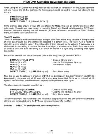PROTON+ Compiler Development Suite
290
 Crownhill Associates Limited 2004 - All Rights Reserved Revision 1.2 2004-10-18
When using the Bit (rather than Byte) mode of data transfer, all variables in the InputData argument
will only receive one bit. For example, the following code could be used to receive two bits using this
mode: -
DIM BitVar1 AS BIT
DIM BitVar2 AS BIT
OWRITE PORTA.0 , 6 , [ BitVar1, BitVar2 ]
In the example code shown, a value of 6 was chosen for Mode. This sets Bit transfer and Reset after
data mode. We could also have chosen to make the BitVar1 and BitVar2 variables each a BYTE type,
however, they would still only use their lowest bit (BIT0) as the value to transmit in the OWRITE com-
mand, due to the Mode value chosen.
The STR Modifier
The STR modifier is used for transmitting a string of bytes from a byte array variable. A string is a set
of bytes sized values that are arranged or accessed in a certain order. The values 1, 2, 3 would be
stored in a string with the value 1 first, followed by 2 then followed by the value 3. A byte array is a
similar concept to a string; it contains data that is arranged in a certain order. Each of the elements in
an array is the same size. The string 1,2,3 would be stored in a byte array containing three bytes
(elements).
Below is an example that sends four bytes (from a byte array) through bit-0 of PORTA: -
DIM MyArray[10] AS BYTE ' Create a 10-byte array.
MyArray [0] = $CC ' Load the first 4 bytes of the array
MyArray [1] = $44 ' With the data to send
MyArray [2] = $CC
MyArray [3] = $4E
OWRITE PORTA.0 , 1 , [ STR MyArray 4 ] ' Send 4-byte string.
Note that we use the optional n argument of STR. If we didn't specify this, the PICmicrotm
would try to
keep sending characters until all 10 bytes of the array were transmitted. Since we do not wish all 10
bytes to be transmitted, we chose to tell it explicitly to only send the first 4 bytes.
The above example may also be written as: -
DIM MyArray [10] AS BYTE ' Create a 10-byte array.
STR MyArray = $CC,$44,$CC,$4E ' Load the first 4 bytes of the array
OWRITE PORTA.0 , 1 , [ STR MyArray 4 ] ' Send 4-byte string.
The above example, has exactly the same function as the previous one. The only difference is that the
string is now constructed using the STR as a command instead of a modifier.
See also : OREAD for example code, and 1-wire protocol.
 