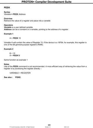 PROTON+ Compiler Development Suite
291
 Crownhill Associates Limited 2004 - All Rights Reserved Revision 1.2 2004-10-18
PEEK
Syntax
Variable = PEEK Address
Overview
Retrieve the value of a register and place into a variable
Operators
Variable is a user defined variable.
Address can be a constant or a variable, pointing to the address of a register.
Example 1
A = PEEK 15
Variable A will contain the value of Register 15. If the device is a 16F84, for example, this register is
one of the 68 general-purpose registers (RAM).
Example 2
B = 15
A = PEEK B
Same function as example 1
Notes
Use of the PEEK command is not recommended. A more efficient way of retrieving the value from a
register is by accessing the register directly: -
VARIABLE = REGISTER
See also : POKE.
 