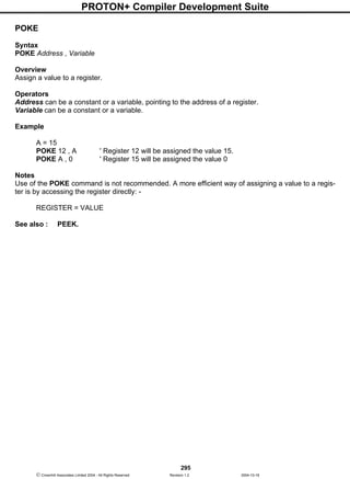 PROTON+ Compiler Development Suite
295
 Crownhill Associates Limited 2004 - All Rights Reserved Revision 1.2 2004-10-18
POKE
Syntax
POKE Address , Variable
Overview
Assign a value to a register.
Operators
Address can be a constant or a variable, pointing to the address of a register.
Variable can be a constant or a variable.
Example
A = 15
POKE 12 , A ' Register 12 will be assigned the value 15.
POKE A , 0 ' Register 15 will be assigned the value 0
Notes
Use of the POKE command is not recommended. A more efficient way of assigning a value to a regis-
ter is by accessing the register directly: -
REGISTER = VALUE
See also : PEEK.
 