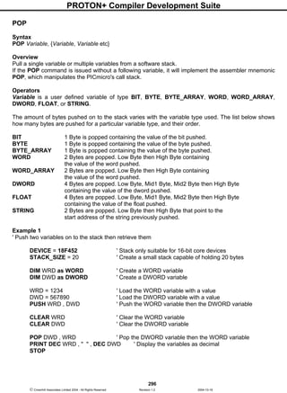 PROTON+ Compiler Development Suite
296
 Crownhill Associates Limited 2004 - All Rights Reserved Revision 1.2 2004-10-18
POP
Syntax
POP Variable, {Variable, Variable etc}
Overview
Pull a single variable or multiple variables from a software stack.
If the POP command is issued without a following variable, it will implement the assembler mnemonic
POP, which manipulates the PICmicro's call stack.
Operators
Variable is a user defined variable of type BIT, BYTE, BYTE_ARRAY, WORD, WORD_ARRAY,
DWORD, FLOAT, or STRING.
The amount of bytes pushed on to the stack varies with the variable type used. The list below shows
how many bytes are pushed for a particular variable type, and their order.
BIT 1 Byte is popped containing the value of the bit pushed.
BYTE 1 Byte is popped containing the value of the byte pushed.
BYTE_ARRAY 1 Byte is popped containing the value of the byte pushed.
WORD 2 Bytes are popped. Low Byte then High Byte containing
the value of the word pushed.
WORD_ARRAY 2 Bytes are popped. Low Byte then High Byte containing
the value of the word pushed.
DWORD 4 Bytes are popped. Low Byte, Mid1 Byte, Mid2 Byte then High Byte
containing the value of the dword pushed.
FLOAT 4 Bytes are popped. Low Byte, Mid1 Byte, Mid2 Byte then High Byte
containing the value of the float pushed.
STRING 2 Bytes are popped. Low Byte then High Byte that point to the
start address of the string previously pushed.
Example 1
' Push two variables on to the stack then retrieve them
DEVICE = 18F452 ' Stack only suitable for 16-bit core devices
STACK_SIZE = 20 ' Create a small stack capable of holding 20 bytes
DIM WRD as WORD ' Create a WORD variable
DIM DWD as DWORD ' Create a DWORD variable
WRD = 1234 ' Load the WORD variable with a value
DWD = 567890 ' Load the DWORD variable with a value
PUSH WRD , DWD ' Push the WORD variable then the DWORD variable
CLEAR WRD ' Clear the WORD variable
CLEAR DWD ' Clear the DWORD variable
POP DWD , WRD ' Pop the DWORD variable then the WORD variable
PRINT DEC WRD , " " , DEC DWD ' Display the variables as decimal
STOP
 