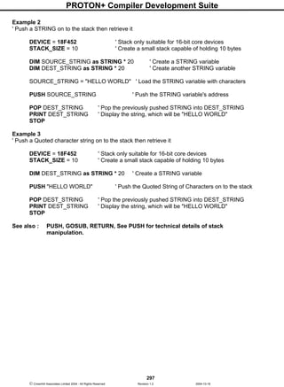 PROTON+ Compiler Development Suite
297
 Crownhill Associates Limited 2004 - All Rights Reserved Revision 1.2 2004-10-18
Example 2
' Push a STRING on to the stack then retrieve it
DEVICE = 18F452 ' Stack only suitable for 16-bit core devices
STACK_SIZE = 10 ' Create a small stack capable of holding 10 bytes
DIM SOURCE_STRING as STRING * 20 ' Create a STRING variable
DIM DEST_STRING as STRING * 20 ' Create another STRING variable
SOURCE_STRING = "HELLO WORLD" ' Load the STRING variable with characters
PUSH SOURCE_STRING ' Push the STRING variable's address
POP DEST_STRING ' Pop the previously pushed STRING into DEST_STRING
PRINT DEST_STRING ' Display the string, which will be "HELLO WORLD"
STOP
Example 3
' Push a Quoted character string on to the stack then retrieve it
DEVICE = 18F452 ' Stack only suitable for 16-bit core devices
STACK_SIZE = 10 ' Create a small stack capable of holding 10 bytes
DIM DEST_STRING as STRING * 20 ' Create a STRING variable
PUSH "HELLO WORLD" ' Push the Quoted String of Characters on to the stack
POP DEST_STRING ' Pop the previously pushed STRING into DEST_STRING
PRINT DEST_STRING ' Display the string, which will be "HELLO WORLD"
STOP
See also : PUSH, GOSUB, RETURN, See PUSH for technical details of stack
manipulation.
 