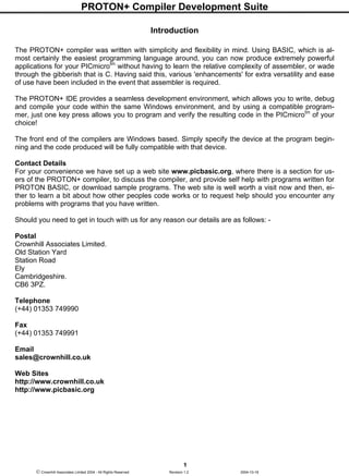 PROTON+ Compiler Development Suite
1
 Crownhill Associates Limited 2004 - All Rights Reserved Revision 1.2 2004-10-18
Introduction
The PROTON+ compiler was written with simplicity and flexibility in mind. Using BASIC, which is al-
most certainly the easiest programming language around, you can now produce extremely powerful
applications for your PICmicrotm
without having to learn the relative complexity of assembler, or wade
through the gibberish that is C. Having said this, various 'enhancements' for extra versatility and ease
of use have been included in the event that assembler is required.
The PROTON+ IDE provides a seamless development environment, which allows you to write, debug
and compile your code within the same Windows environment, and by using a compatible program-
mer, just one key press allows you to program and verify the resulting code in the PICmicrotm
of your
choice!
The front end of the compilers are Windows based. Simply specify the device at the program begin-
ning and the code produced will be fully compatible with that device.
Contact Details
For your convenience we have set up a web site www.picbasic.org, where there is a section for us-
ers of the PROTON+ compiler, to discuss the compiler, and provide self help with programs written for
PROTON BASIC, or download sample programs. The web site is well worth a visit now and then, ei-
ther to learn a bit about how other peoples code works or to request help should you encounter any
problems with programs that you have written.
Should you need to get in touch with us for any reason our details are as follows: -
Postal
Crownhill Associates Limited.
Old Station Yard
Station Road
Ely
Cambridgeshire.
CB6 3PZ.
Telephone
(+44) 01353 749990
Fax
(+44) 01353 749991
Email
sales@crownhill.co.uk
Web Sites
http://www.crownhill.co.uk
http://www.picbasic.org
 
