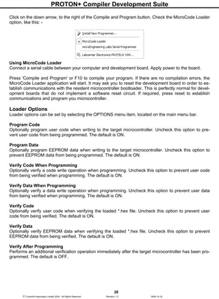 PROTON+ Compiler Development Suite
28
 Crownhill Associates Limited 2004 - All Rights Reserved Revision 1.2 2004-10-18
Click on the down arrow, to the right of the Compile and Program button. Check the MicroCode Loader
option, like this: -
Using MicroCode Loader
Connect a serial cable between your computer and development board. Apply power to the board.
Press 'Compile and Program' or F10 to compile your program. If there are no compilation errors, the
MicroCode Loader application will start. It may ask you to reset the development board in order to es-
tablish communications with the resident microcontroller bootloader. This is perfectly normal for devel-
opment boards that do not implement a software reset circuit. If required, press reset to establish
communications and program you microcontroller.
Loader Options
Loader options can be set by selecting the OPTIONS menu item, located on the main menu bar.
Program Code
Optionally program user code when writing to the target microcontroller. Uncheck this option to pre-
vent user code from being programmed. The default is ON.
Program Data
Optionally program EEPROM data when writing to the target microcontroller. Uncheck this option to
prevent EEPROM data from being programmed. The default is ON.
Verify Code When Programming
Optionally verify a code write operation when programming. Uncheck this option to prevent user code
from being verified when programming. The default is ON.
Verify Data When Programming
Optionally verify a data write operation when programming. Uncheck this option to prevent user data
from being verified when programming. The default is ON.
Verify Code
Optionally verify user code when verifying the loaded *.hex file. Uncheck this option to prevent user
code from being verified. The default is ON.
Verify Data
Optionally verify EEPROM data when verifying the loaded *.hex file. Uncheck this option to prevent
EEPROM data from being verified. The default is ON.
Verify After Programming
Performs an additional verification operation immediately after the target microcontroller has been pro-
grammed. The default is OFF.
 