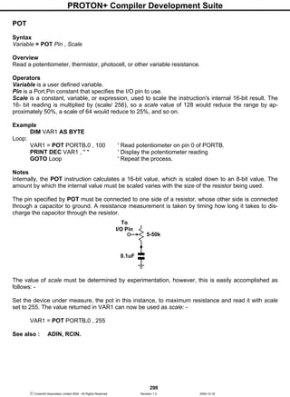 PROTON+ Compiler Development Suite
298
 Crownhill Associates Limited 2004 - All Rights Reserved Revision 1.2 2004-10-18
POT
Syntax
Variable = POT Pin , Scale
Overview
Read a potentiometer, thermistor, photocell, or other variable resistance.
Operators
Variable is a user defined variable.
Pin is a Port.Pin constant that specifies the I/O pin to use.
Scale is a constant, variable, or expression, used to scale the instruction's internal 16-bit result. The
16- bit reading is multiplied by (scale/ 256), so a scale value of 128 would reduce the range by ap-
proximately 50%, a scale of 64 would reduce to 25%, and so on.
Example
DIM VAR1 AS BYTE
Loop:
VAR1 = POT PORTB.0 , 100 ' Read potentiometer on pin 0 of PORTB.
PRINT DEC VAR1 , " " ' Display the potentiometer reading
GOTO Loop ' Repeat the process.
Notes
Internally, the POT instruction calculates a 16-bit value, which is scaled down to an 8-bit value. The
amount by which the internal value must be scaled varies with the size of the resistor being used.
The pin specified by POT must be connected to one side of a resistor, whose other side is connected
through a capacitor to ground. A resistance measurement is taken by timing how long it takes to dis-
charge the capacitor through the resistor.
The value of scale must be determined by experimentation, however, this is easily accomplished as
follows: -
Set the device under measure, the pot in this instance, to maximum resistance and read it with scale
set to 255. The value returned in VAR1 can now be used as scale: -
VAR1 = POT PORTB.0 , 255
See also : ADIN, RCIN.
To
I/O Pin
5-50k
0.1uF
 